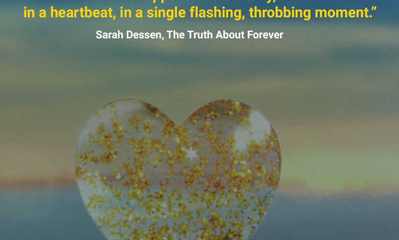“There is never a time or place for true love. It happens accidentally, in a heartbeat, in a single flashing, throbbing moment.” ― Sarah Dessen, The Truth About Forever